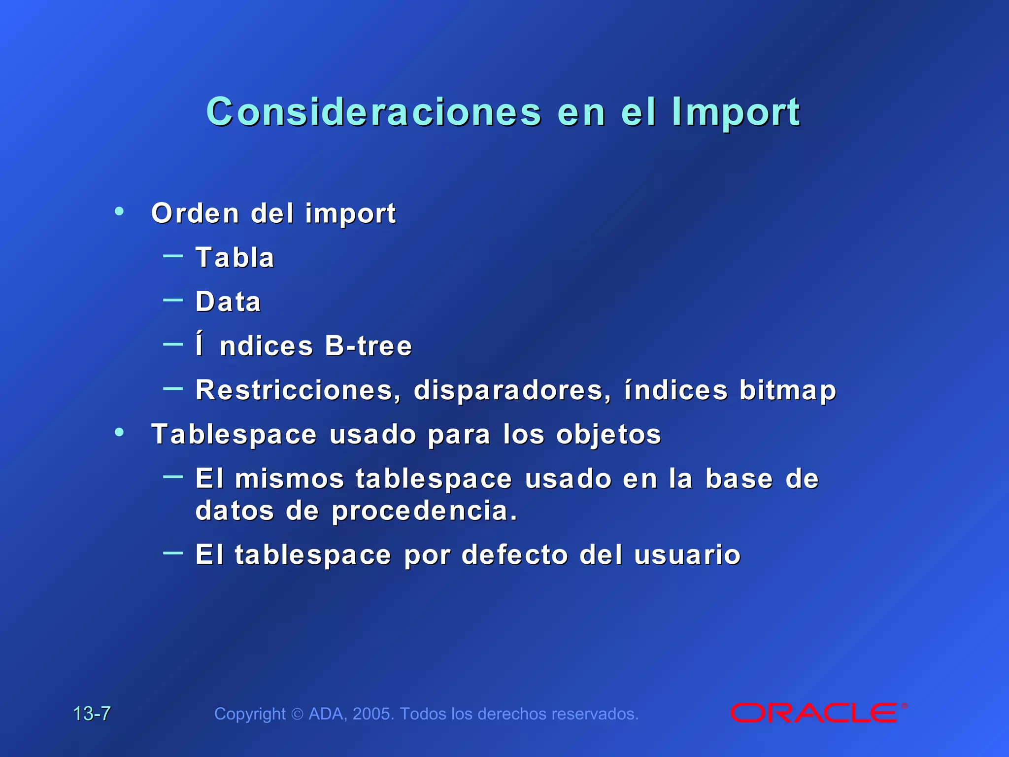 13-13-77 Copyright © ADA, 2005. Todos los derechos reservados.
Consideraciones en el ImportConsideraciones en el Import
• Orden del importOrden del import
– TablaTabla
– DataData
– Í ndices B-treeÍ ndices B-tree
– Restricciones, disparadores, índices bitmapRestricciones, disparadores, índices bitmap
• Tablespace usado para los objetosTablespace usado para los objetos
– El mismos tablespace usado en la base deEl mismos tablespace usado en la base de
datos de procedencia.datos de procedencia.
– El tablespace por defecto del usuarioEl tablespace por defecto del usuario
 