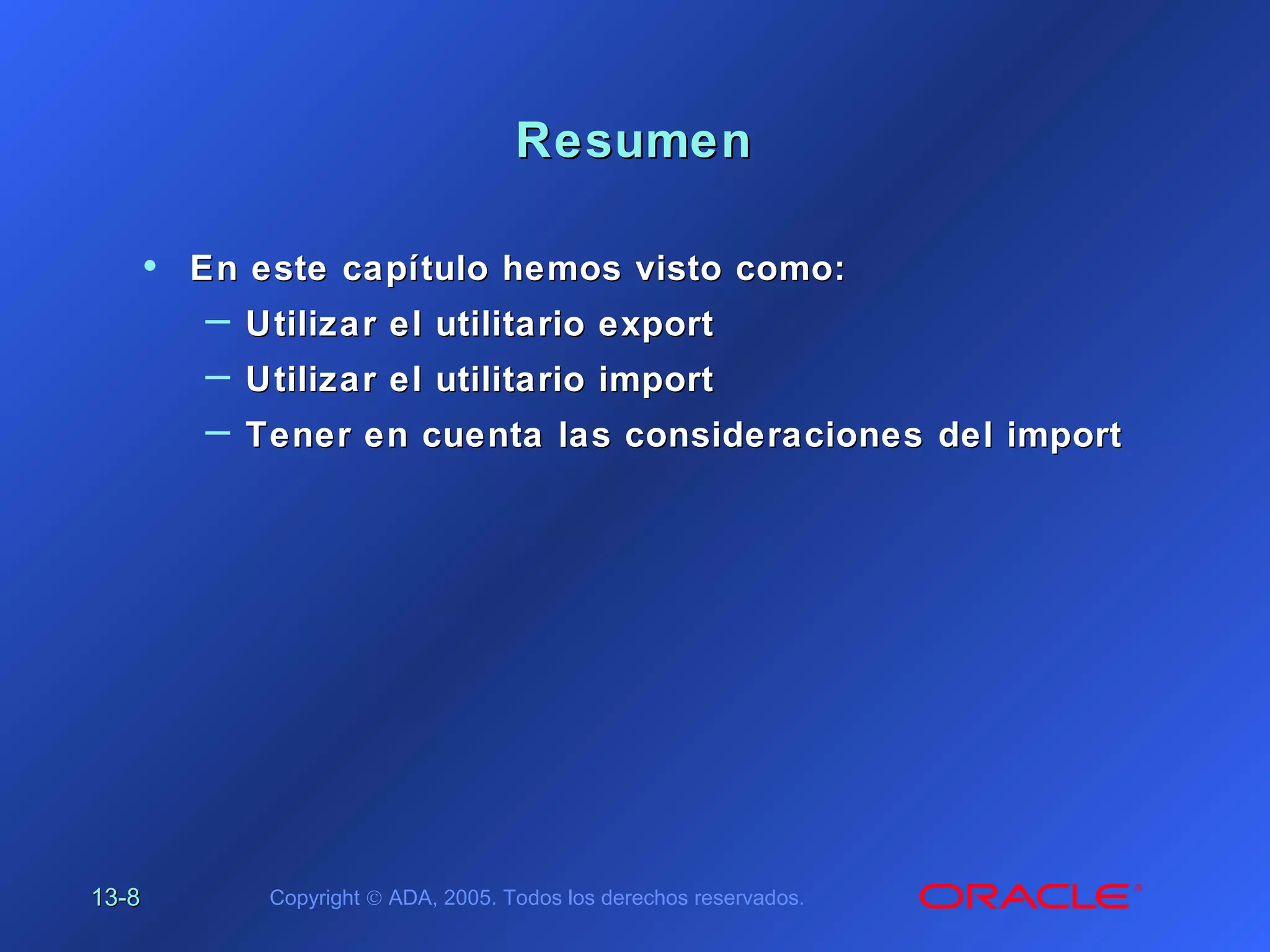 13-13-88 Copyright © ADA, 2005. Todos los derechos reservados.
ResumenResumen
• En este capítulo hemos visto como:En este capítulo hemos visto como:
– Utilizar el utilitario exportUtilizar el utilitario export
– Utilizar el utilitario importUtilizar el utilitario import
– Tener en cuenta las consideracionesTener en cuenta las consideraciones del importdel import
 