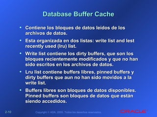 2-2-1010 Copyright © ADA, 2005. Todos los derechos reservados.
Database Buffer CacheDatabase Buffer Cache
• Contiene los bloques de datos leídos de losContiene los bloques de datos leídos de los
archivos de datos.archivos de datos.
• Esta organizada en dos listas: write list and lestEsta organizada en dos listas: write list and lest
recently used (lru) list.recently used (lru) list.
• Write list contiene los dirty buffers, que son losWrite list contiene los dirty buffers, que son los
bloques recientemente modificados y que no hanbloques recientemente modificados y que no han
sido escritos en los archivos de datos.sido escritos en los archivos de datos.
• Lru list contiene buffers libres, pinned buffers yLru list contiene buffers libres, pinned buffers y
dirty buffers que aun no han sido movidos a ladirty buffers que aun no han sido movidos a la
write list.write list.
• Buffers libres son bloques de datos disponibles.Buffers libres son bloques de datos disponibles.
Pinned buffers son bloques de datos que estánPinned buffers son bloques de datos que están
siendo accedidos.siendo accedidos.
 