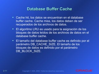 2-2-1111 Copyright © ADA, 2005. Todos los derechos reservados.
Database Buffer CacheDatabase Buffer Cache
• Cache hit, los datos se encuentran en el database
buffer cache. Cache miss, los datos deben de ser
recuperados de los archivos de datos.
• El algoritmo LRU es usado para la asignación de los
bloques de datos leídos de los archivos de datos en el
database buffer cache.
• El tamaño del database buffer cache es definido por el
parámetro DB_CACHE_SIZE. El tamaño de los
bloques de datos es definido por el parámetro
DB_BLOCK_SIZE.
 