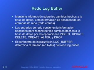 2-2-1313 Copyright © ADA, 2005. Todos los derechos reservados.
Redo Log BufferRedo Log Buffer
• Mantiene información sobre los cambios hechos a la
base de datos. Esta información es almacenada en
entradas de redo (redo entries).
• Las entradas de redo contienen la información
necesaria para reconstruir los cambios hechos a la
base de datos por las operaciones INSERT, UPDATE,
DELETE, CREATE, ALTER, y DROP.
• El parámetro de inicialización LOG_BUFFER
determina el tamaño (en bytes) del redo log buffer.
 