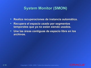 2-2-1616 Copyright © ADA, 2005. Todos los derechos reservados.
System Monitor (SMON)System Monitor (SMON)
• Realiza recuperaciones de instancia automática.Realiza recuperaciones de instancia automática.
• Recupera el espacio usado por segmentosRecupera el espacio usado por segmentos
temporales que ya no están siendo usados.temporales que ya no están siendo usados.
• Une las áreas contiguas de espacio libre en losUne las áreas contiguas de espacio libre en los
archivos.archivos.
 