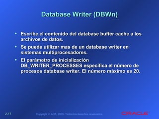 2-2-1717 Copyright © ADA, 2005. Todos los derechos reservados.
Database Writer (DBWn)Database Writer (DBWn)
• Escribe el contenido del database buffer cache a losEscribe el contenido del database buffer cache a los
archivos de datos.archivos de datos.
• Se puede utilizar mas de un database writer enSe puede utilizar mas de un database writer en
sistemas multiprocesadores.sistemas multiprocesadores.
• El parámetro de inicializaciónEl parámetro de inicialización
DB_WRITER_PROCESSES especifica el número deDB_WRITER_PROCESSES especifica el número de
procesos database writer. El número máximo es 20.procesos database writer. El número máximo es 20.
 