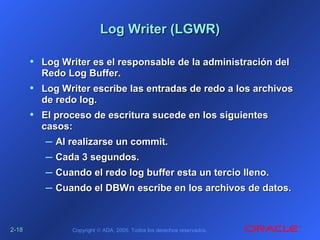 2-2-1818 Copyright © ADA, 2005. Todos los derechos reservados.
Log Writer (LGWR)Log Writer (LGWR)
• Log Writer es el responsable de la administración delLog Writer es el responsable de la administración del
Redo Log Buffer.Redo Log Buffer.
• Log Writer escribe las entradas de redo a los archivosLog Writer escribe las entradas de redo a los archivos
de redo log.de redo log.
• El proceso de escritura sucede en los siguientesEl proceso de escritura sucede en los siguientes
casos:casos:
– Al realizarse un commit.Al realizarse un commit.
– Cada 3 segundos.Cada 3 segundos.
– Cuando el redo log buffer esta un tercio lleno.Cuando el redo log buffer esta un tercio lleno.
– Cuando el DBWn escribe en los archivos de datos.Cuando el DBWn escribe en los archivos de datos.
 