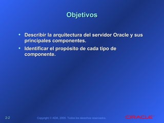 2-2-22 Copyright © ADA, 2005. Todos los derechos reservados.
ObjetivosObjetivos
• Describir la arquitectura del servidor Oracle y susDescribir la arquitectura del servidor Oracle y sus
principales componentes.principales componentes.
• Identificar el propósito de cada tipo deIdentificar el propósito de cada tipo de
componente.componente.
 