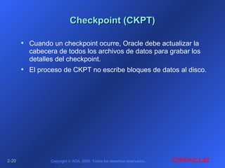 2-2-2020 Copyright © ADA, 2005. Todos los derechos reservados.
Checkpoint (CKPT)Checkpoint (CKPT)
• Cuando un checkpoint ocurre, Oracle debe actualizar la
cabecera de todos los archivos de datos para grabar los
detalles del checkpoint.
• El proceso de CKPT no escribe bloques de datos al disco.
 