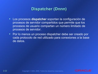 2-2-2222 Copyright © ADA, 2005. Todos los derechos reservados.
Dispatcher (Dnnn)Dispatcher (Dnnn)
• Los procesos dispatcher soportan la configuración de
procesos de servidor compartidos que permite que los
procesos de usuario compartan un número limitado de
procesos de servidor.
• Por lo menos un proceso dispatcher debe ser creado por
cada protocolo de red utilizado para conexiones a la base
de datos.
 