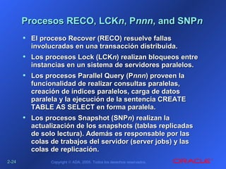 2-2-2424 Copyright © ADA, 2005. Todos los derechos reservados.
Procesos RECO, LCKProcesos RECO, LCKnn, P, Pnnnnnn, and SNP, and SNPnn
• El proceso Recover (RECO) resuelve fallasEl proceso Recover (RECO) resuelve fallas
involucradas en una transacción distribuida.involucradas en una transacción distribuida.
• Los procesos Lock (LCKLos procesos Lock (LCKnn) realizan bloqueos entre) realizan bloqueos entre
instancias en un sistema de servidores paralelos.instancias en un sistema de servidores paralelos.
• Los procesos Parallel Query (PLos procesos Parallel Query (Pnnnnnn) proveen la) proveen la
funcionalidad de realizar consultas paralelas,funcionalidad de realizar consultas paralelas,
creación de índices paralelos, carga de datoscreación de índices paralelos, carga de datos
paralela y la ejecución de la sentencia CREATEparalela y la ejecución de la sentencia CREATE
TABLE AS SELECT en forma paralela.TABLE AS SELECT en forma paralela.
• Los procesos Snapshot (SNPLos procesos Snapshot (SNPnn) realizan la) realizan la
actualización de los snapshots (tablas replicadasactualización de los snapshots (tablas replicadas
de solo lectura). Además es responsable por lasde solo lectura). Además es responsable por las
colas de trabajos del servidor (server jobs) y lascolas de trabajos del servidor (server jobs) y las
colas de replicación.colas de replicación.
 