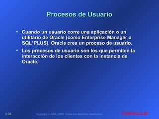 2-2-2626 Copyright © ADA, 2005. Todos los derechos reservados.
Procesos de UsuarioProcesos de Usuario
• Cuando un usuario corre una aplicación o unCuando un usuario corre una aplicación o un
utilitario de Oracle (como Enterprise Manager outilitario de Oracle (como Enterprise Manager o
SQL*PLUS), Oracle crea un proceso de usuario.SQL*PLUS), Oracle crea un proceso de usuario.
• Los procesos de usuario son los que permiten laLos procesos de usuario son los que permiten la
interacción de los clientes con la instancia deinteracción de los clientes con la instancia de
Oracle.Oracle.
 