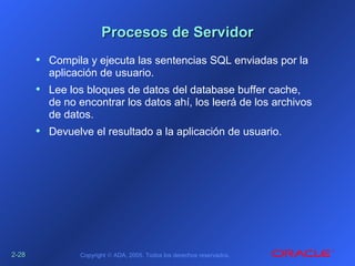 2-2-2828 Copyright © ADA, 2005. Todos los derechos reservados.
Procesos de ServidorProcesos de Servidor
• Compila y ejecuta las sentencias SQL enviadas por la
aplicación de usuario.
• Lee los bloques de datos del database buffer cache,
de no encontrar los datos ahí, los leerá de los archivos
de datos.
• Devuelve el resultado a la aplicación de usuario.
 