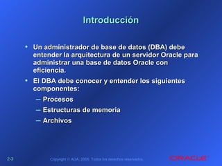 2-2-33 Copyright © ADA, 2005. Todos los derechos reservados.
IntroducciónIntroducción
• Un administrador de base de datos (DBA) debeUn administrador de base de datos (DBA) debe
entender la arquitectura de un servidor Oracle paraentender la arquitectura de un servidor Oracle para
administrar una base de datos Oracle conadministrar una base de datos Oracle con
eficiencia.eficiencia.
• El DBA debe conocer y entender los siguientesEl DBA debe conocer y entender los siguientes
componentes:componentes:
– ProcesosProcesos
– Estructuras de memoriaEstructuras de memoria
– ArchivosArchivos
 