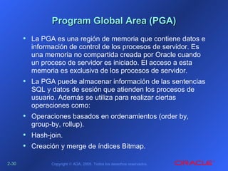 2-2-3030 Copyright © ADA, 2005. Todos los derechos reservados.
Program Global Area (PGA)Program Global Area (PGA)
• La PGA es una región de memoria que contiene datos e
información de control de los procesos de servidor. Es
una memoria no compartida creada por Oracle cuando
un proceso de servidor es iniciado. El acceso a esta
memoria es exclusiva de los procesos de servidor.
• La PGA puede almacenar información de las sentencias
SQL y datos de sesión que atienden los procesos de
usuario. Además se utiliza para realizar ciertas
operaciones como:
• Operaciones basados en ordenamientos (order by,
group-by, rollup).
• Hash-join.
• Creación y merge de índices Bitmap.
 