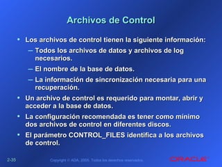 2-2-3535 Copyright © ADA, 2005. Todos los derechos reservados.
Archivos de ControlArchivos de Control
• Los archivos de control tienen la siguiente información:Los archivos de control tienen la siguiente información:
– Todos los archivos de datos y archivos de logTodos los archivos de datos y archivos de log
necesarios.necesarios.
– El nombre de la base de datos.El nombre de la base de datos.
– La información de sincronización necesaria para unaLa información de sincronización necesaria para una
recuperación.recuperación.
• Un archivo de control es requerido para montar, abrir yUn archivo de control es requerido para montar, abrir y
acceder a la base de datos.acceder a la base de datos.
• La configuración recomendada es tener como mínimoLa configuración recomendada es tener como mínimo
dos archivos de control en diferentes discos.dos archivos de control en diferentes discos.
• El parámetro CONTROL_FILES identifica a los archivosEl parámetro CONTROL_FILES identifica a los archivos
de control.de control.
 