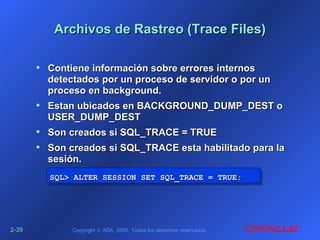2-2-3939 Copyright © ADA, 2005. Todos los derechos reservados.
Archivos de Rastreo (Trace Files)Archivos de Rastreo (Trace Files)
• Contiene información sobre errores internosContiene información sobre errores internos
detectados por un proceso de servidor o por undetectados por un proceso de servidor o por un
proceso en background.proceso en background.
• Estan ubicados en BACKGROUND_DUMP_DEST oEstan ubicados en BACKGROUND_DUMP_DEST o
USER_DUMP_DESTUSER_DUMP_DEST
• Son creados si SQL_TRACE = TRUESon creados si SQL_TRACE = TRUE
• Son creados si SQL_TRACE esta habilitado para laSon creados si SQL_TRACE esta habilitado para la
sesión.sesión.
SQL>SQL> ALTER SESSION SET SQL_TRACE = TRUE;ALTER SESSION SET SQL_TRACE = TRUE;SQL>SQL> ALTER SESSION SET SQL_TRACE = TRUE;ALTER SESSION SET SQL_TRACE = TRUE;
 