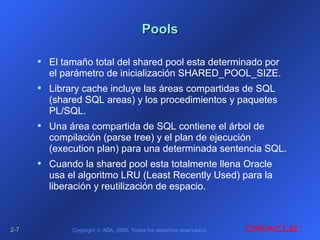 2-2-77 Copyright © ADA, 2005. Todos los derechos reservados.
PoolsPools
• El tamaño total del shared pool esta determinado por
el parámetro de inicialización SHARED_POOL_SIZE.
• Library cache incluye las áreas compartidas de SQL
(shared SQL areas) y los procedimientos y paquetes
PL/SQL.
• Una área compartida de SQL contiene el árbol de
compilación (parse tree) y el plan de ejecución
(execution plan) para una determinada sentencia SQL.
• Cuando la shared pool esta totalmente llena Oracle
usa el algoritmo LRU (Least Recently Used) para la
liberación y reutilización de espacio.
 