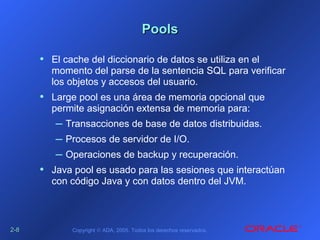 2-2-88 Copyright © ADA, 2005. Todos los derechos reservados.
PoolsPools
• El cache del diccionario de datos se utiliza en el
momento del parse de la sentencia SQL para verificar
los objetos y accesos del usuario.
• Large pool es una área de memoria opcional que
permite asignación extensa de memoria para:
– Transacciones de base de datos distribuidas.
– Procesos de servidor de I/O.
– Operaciones de backup y recuperación.
• Java pool es usado para las sesiones que interactúan
con código Java y con datos dentro del JVM.
 