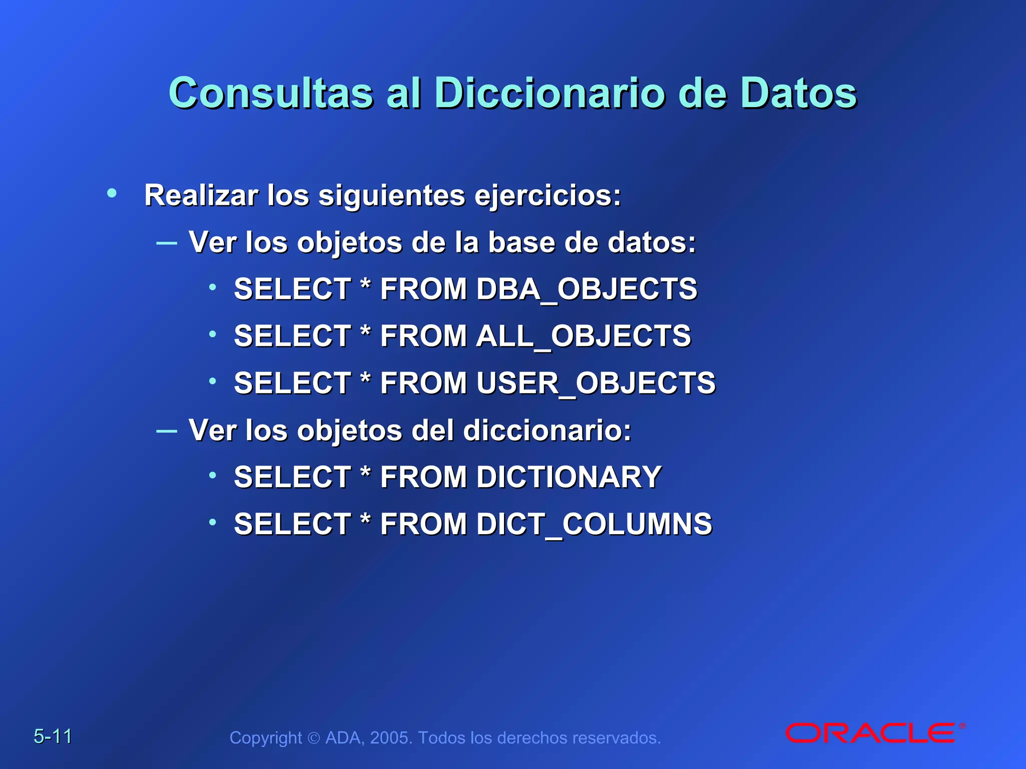 5-5-1111 Copyright © ADA, 2005. Todos los derechos reservados.
Consultas al Diccionario de DatosConsultas al Diccionario de Datos
• Realizar los siguientes ejercicios:Realizar los siguientes ejercicios:
– Ver los objetos de la base de datos:Ver los objetos de la base de datos:
• SELECT * FROM DBA_OBJECTSSELECT * FROM DBA_OBJECTS
• SELECT * FROM ALL_OBJECTSSELECT * FROM ALL_OBJECTS
• SELECT * FROM USER_OBJECTSSELECT * FROM USER_OBJECTS
– Ver los objetos del diccionario:Ver los objetos del diccionario:
• SELECT * FROM DICTIONARYSELECT * FROM DICTIONARY
• SELECT * FROM DICT_COLUMNSSELECT * FROM DICT_COLUMNS
 