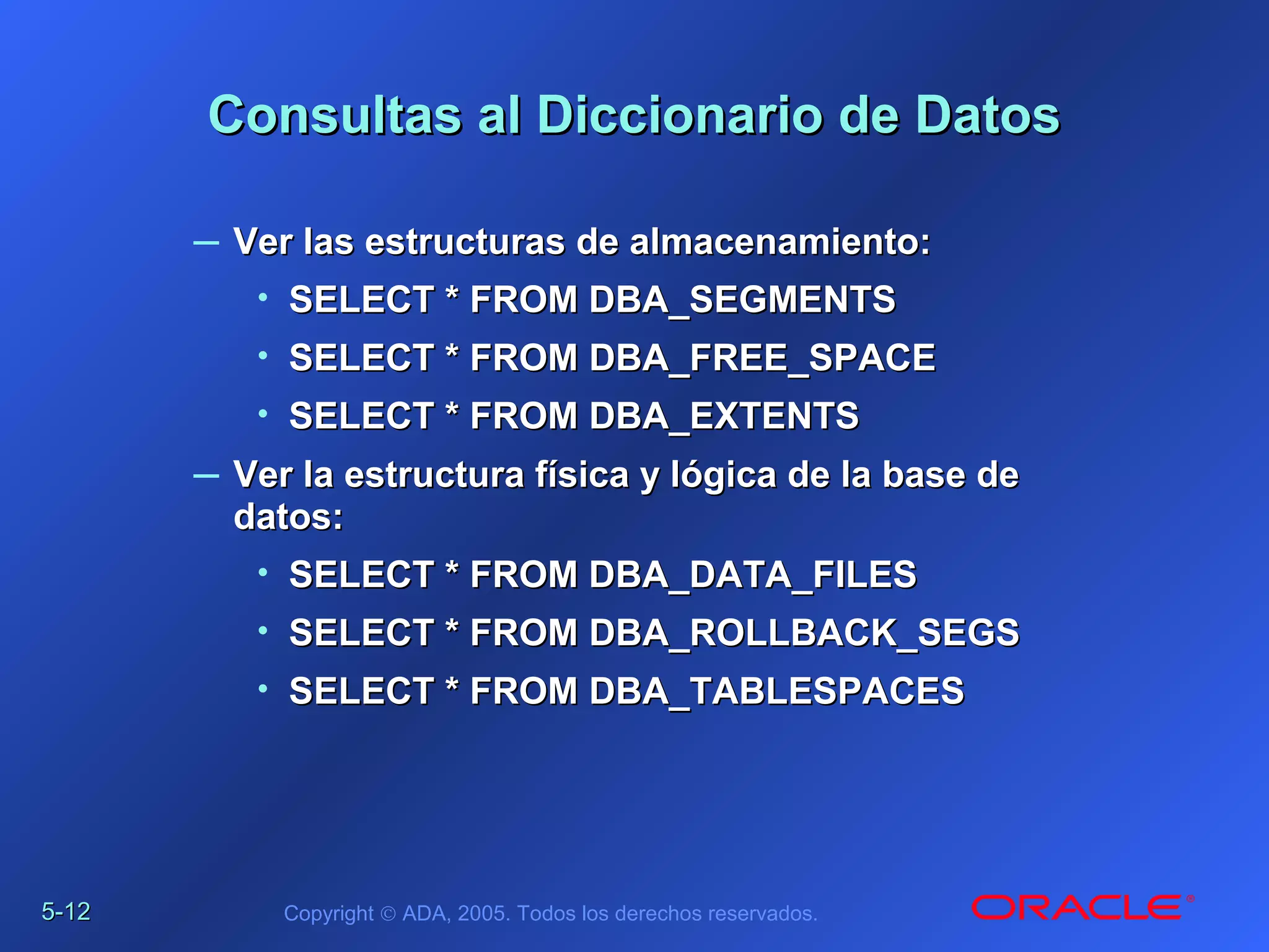 5-5-1212 Copyright © ADA, 2005. Todos los derechos reservados.
Consultas al Diccionario de DatosConsultas al Diccionario de Datos
– Ver las estructuras de almacenamiento:Ver las estructuras de almacenamiento:
• SELECT * FROM DBA_SEGMENTSSELECT * FROM DBA_SEGMENTS
• SELECT * FROMSELECT * FROM DBA_FREE_SPACEDBA_FREE_SPACE
• SELECT * FROMSELECT * FROM DBA_EXTENTSDBA_EXTENTS
– Ver la estructura física y lógica de la base deVer la estructura física y lógica de la base de
datos:datos:
• SELECT * FROM DBA_DATA_FILESSELECT * FROM DBA_DATA_FILES
• SELECT * FROMSELECT * FROM DBA_ROLLBACK_SEGSDBA_ROLLBACK_SEGS
• SELECT * FROMSELECT * FROM DBA_TABLESPACESDBA_TABLESPACES
 
