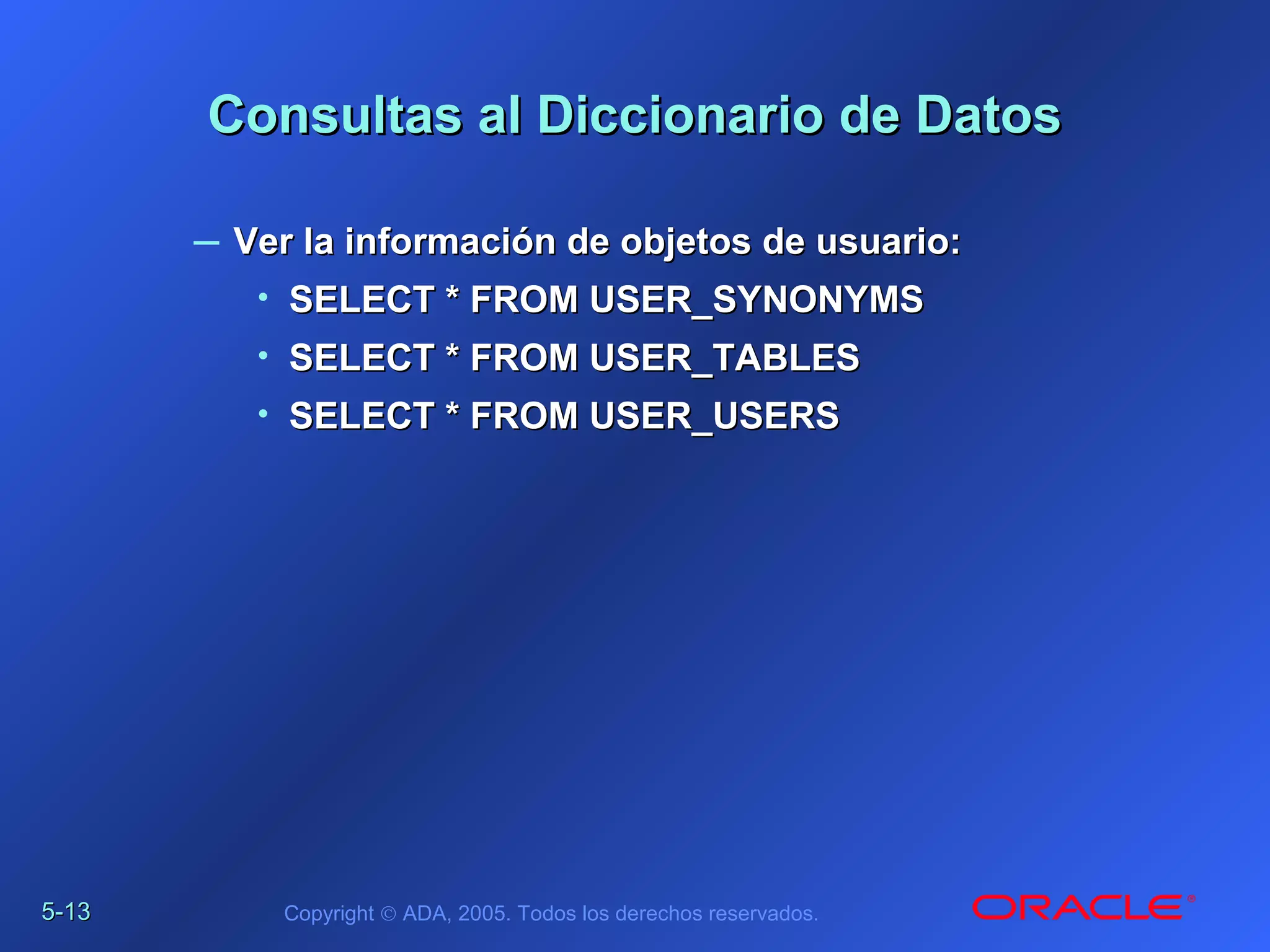 5-5-1313 Copyright © ADA, 2005. Todos los derechos reservados.
Consultas al Diccionario de DatosConsultas al Diccionario de Datos
– Ver la información de objetos de usuario:Ver la información de objetos de usuario:
• SELECT * FROM USER_SYNONYMSSELECT * FROM USER_SYNONYMS
• SELECT * FROM USER_TABLESSELECT * FROM USER_TABLES
• SELECT * FROM USER_USERSSELECT * FROM USER_USERS
 