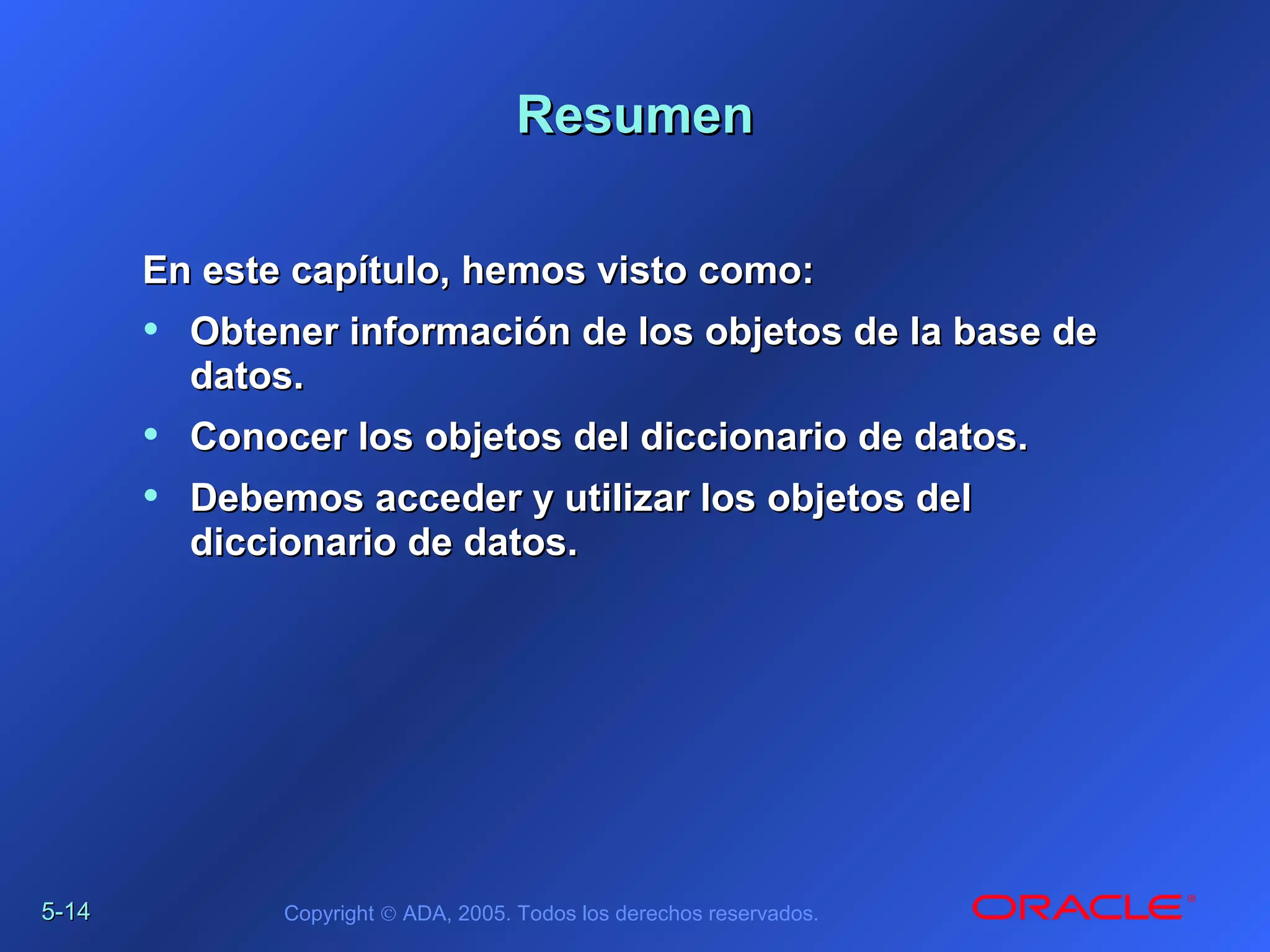 5-5-1414 Copyright © ADA, 2005. Todos los derechos reservados.
ResumenResumen
En este capítulo, hemos visto como:En este capítulo, hemos visto como:
• Obtener información de los objetos de la base deObtener información de los objetos de la base de
datos.datos.
• Conocer los objetos del diccionario de datos.Conocer los objetos del diccionario de datos.
• Debemos acceder y utilizar los objetos delDebemos acceder y utilizar los objetos del
diccionario de datos.diccionario de datos.
 
