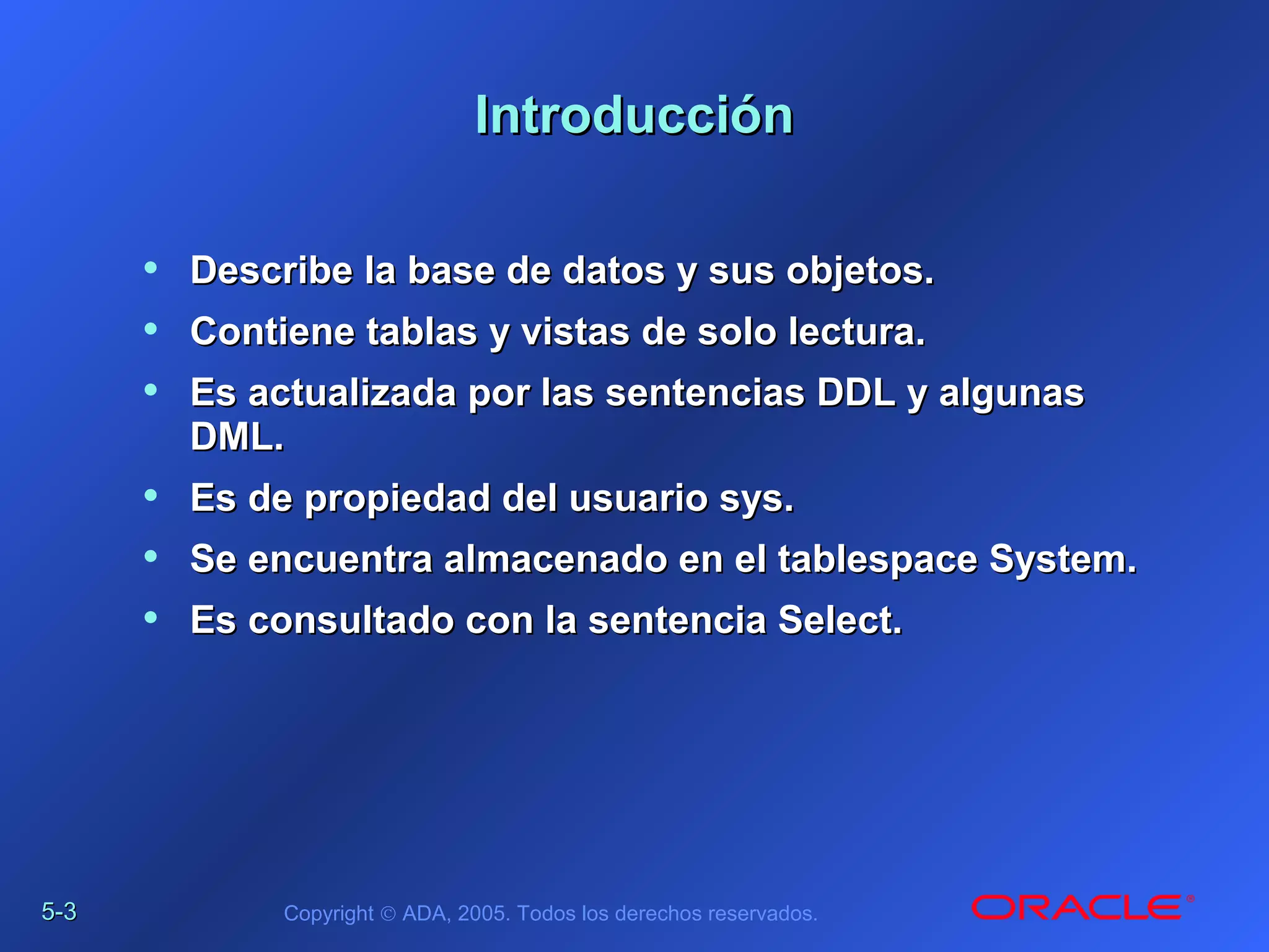 5-5-33 Copyright © ADA, 2005. Todos los derechos reservados.
IntroducciónIntroducción
• Describe la base de datos y sus objetos.Describe la base de datos y sus objetos.
• Contiene tablas y vistas de solo lectura.Contiene tablas y vistas de solo lectura.
• Es actualizada por las sentencias DDL y algunasEs actualizada por las sentencias DDL y algunas
DML.DML.
• Es de propiedad del usuario sys.Es de propiedad del usuario sys.
• Se encuentra almacenado en el tablespace System.Se encuentra almacenado en el tablespace System.
• Es consultado con la sentencia Select.Es consultado con la sentencia Select.
 