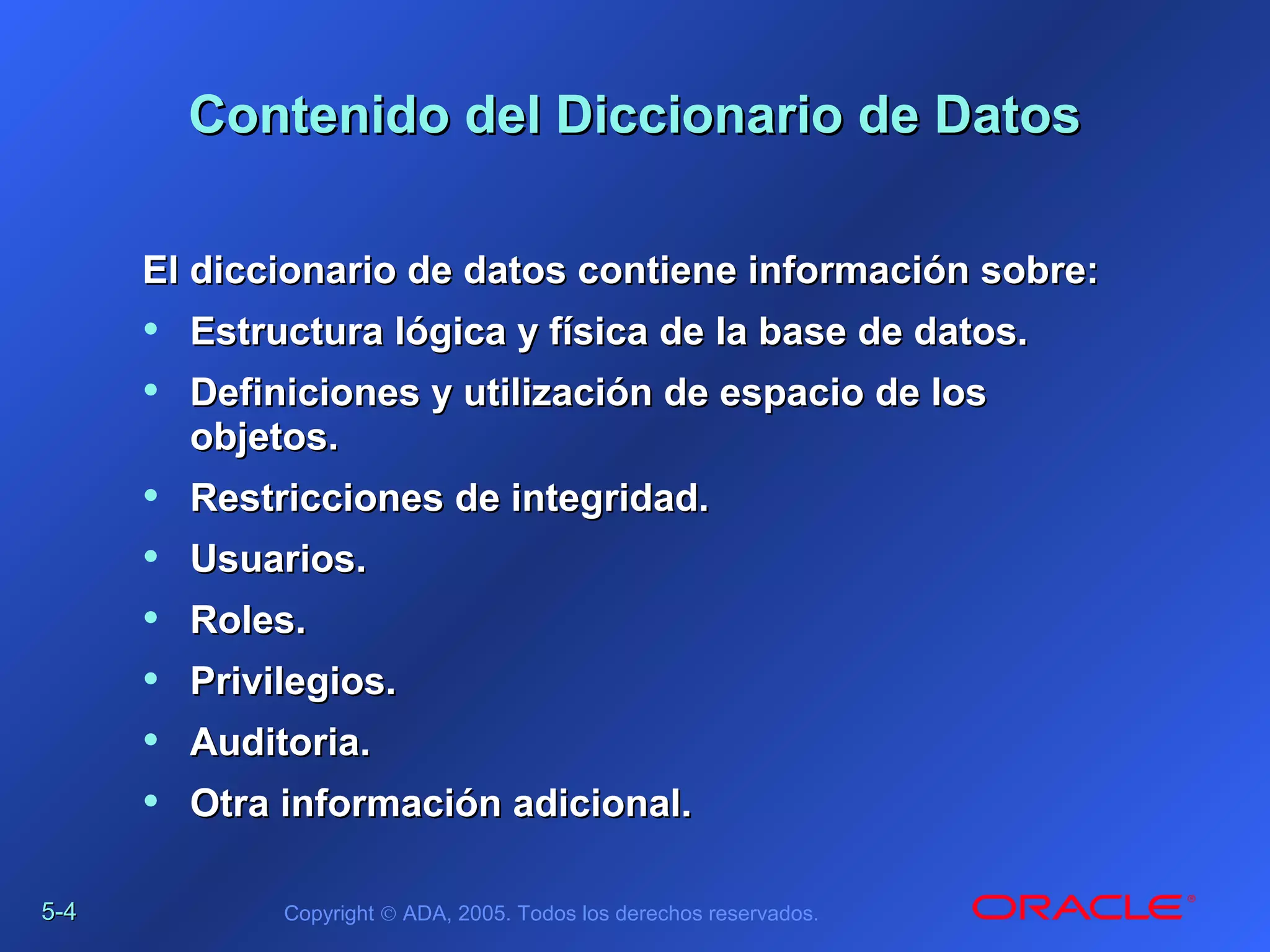 5-5-44 Copyright © ADA, 2005. Todos los derechos reservados.
Contenido del Diccionario de DatosContenido del Diccionario de Datos
El diccionario de datos contiene información sobre:El diccionario de datos contiene información sobre:
• Estructura lógica y física de la base de datos.Estructura lógica y física de la base de datos.
• Definiciones y utilización de espacio de losDefiniciones y utilización de espacio de los
objetos.objetos.
• Restricciones de integridad.Restricciones de integridad.
• Usuarios.Usuarios.
• Roles.Roles.
• Privilegios.Privilegios.
• Auditoria.Auditoria.
• Otra información adicional.Otra información adicional.
 