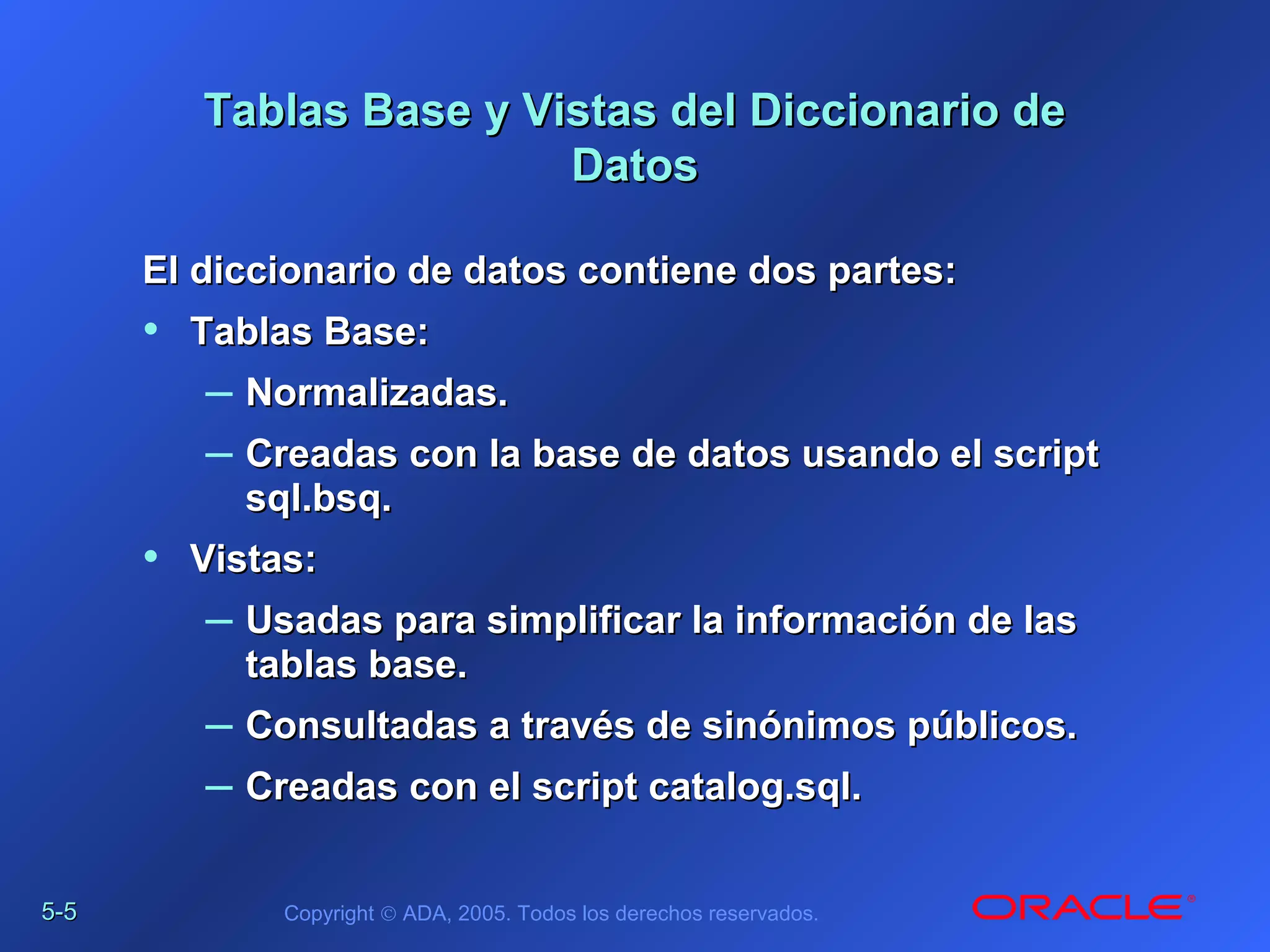 5-5-55 Copyright © ADA, 2005. Todos los derechos reservados.
Tablas Base y Vistas del Diccionario deTablas Base y Vistas del Diccionario de
DatosDatos
El diccionario de datos contiene dos partes:El diccionario de datos contiene dos partes:
• Tablas Base:Tablas Base:
– Normalizadas.Normalizadas.
– Creadas con la base de datos usando el scriptCreadas con la base de datos usando el script
sql.bsq.sql.bsq.
• Vistas:Vistas:
– Usadas para simplificar la información de lasUsadas para simplificar la información de las
tablas base.tablas base.
– Consultadas a través de sinónimos públicos.Consultadas a través de sinónimos públicos.
– Creadas con el script catalog.sql.Creadas con el script catalog.sql.
 