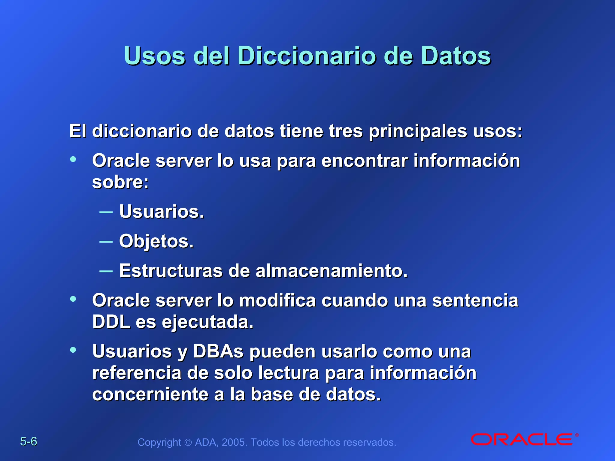 5-5-66 Copyright © ADA, 2005. Todos los derechos reservados.
Usos del Diccionario de DatosUsos del Diccionario de Datos
El diccionario de datos tiene tres principales usos:El diccionario de datos tiene tres principales usos:
• Oracle server lo usa para encontrar informaciónOracle server lo usa para encontrar información
sobre:sobre:
– Usuarios.Usuarios.
– Objetos.Objetos.
– Estructuras de almacenamiento.Estructuras de almacenamiento.
• Oracle server lo modifica cuando una sentenciaOracle server lo modifica cuando una sentencia
DDL es ejecutada.DDL es ejecutada.
• Usuarios y DBAs pueden usarlo como unaUsuarios y DBAs pueden usarlo como una
referencia de solo lectura para informaciónreferencia de solo lectura para información
concerniente a la base de datos.concerniente a la base de datos.
 