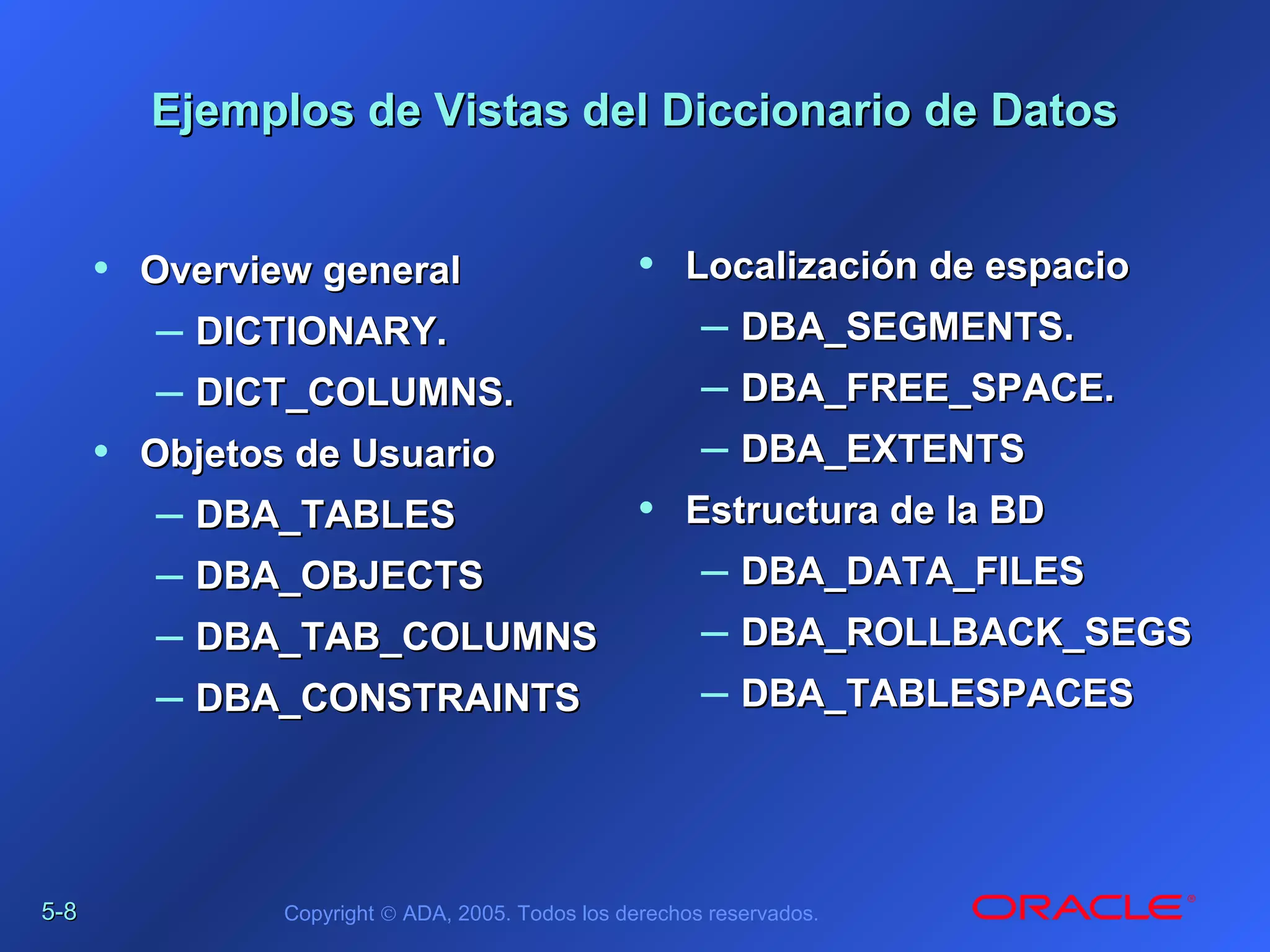 5-5-88 Copyright © ADA, 2005. Todos los derechos reservados.
Ejemplos de Vistas del Diccionario de DatosEjemplos de Vistas del Diccionario de Datos
• Overview generalOverview general
– DICTIONARY.DICTIONARY.
– DICT_COLUMNS.DICT_COLUMNS.
• Objetos de UsuarioObjetos de Usuario
– DBA_TABLESDBA_TABLES
– DBA_OBJECTSDBA_OBJECTS
– DBA_TAB_COLUMNSDBA_TAB_COLUMNS
– DBA_CONSTRAINTSDBA_CONSTRAINTS
• Localización de espacioLocalización de espacio
– DBA_SEGMENTS.DBA_SEGMENTS.
– DBA_FREE_SPACE.DBA_FREE_SPACE.
– DBA_EXTENTSDBA_EXTENTS
• Estructura de la BDEstructura de la BD
– DBA_DATA_FILESDBA_DATA_FILES
– DBA_ROLLBACK_SEGSDBA_ROLLBACK_SEGS
– DBA_TABLESPACESDBA_TABLESPACES
 