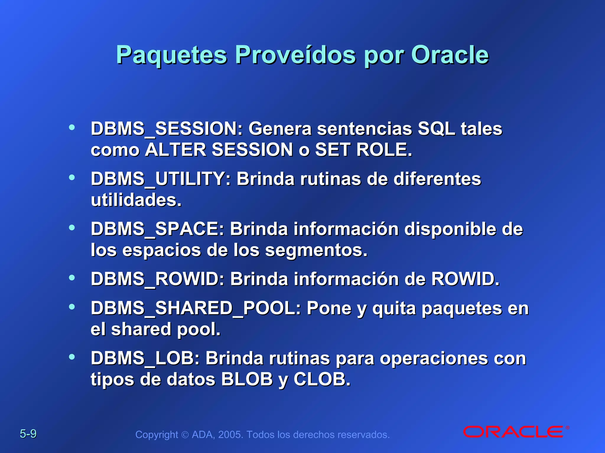 5-5-99 Copyright © ADA, 2005. Todos los derechos reservados.
Paquetes Proveídos por OraclePaquetes Proveídos por Oracle
• DBMS_SESSION: Genera sentencias SQL talesDBMS_SESSION: Genera sentencias SQL tales
como ALTER SESSION o SET ROLE.como ALTER SESSION o SET ROLE.
• DBMS_UTILITY: Brinda rutinas de diferentesDBMS_UTILITY: Brinda rutinas de diferentes
utilidades.utilidades.
• DBMS_SPACE: Brinda información disponible deDBMS_SPACE: Brinda información disponible de
los espacios de los segmentos.los espacios de los segmentos.
• DBMS_ROWID: Brinda información de ROWID.DBMS_ROWID: Brinda información de ROWID.
• DBMS_SHARED_POOL: Pone y quita paquetes enDBMS_SHARED_POOL: Pone y quita paquetes en
el shared pool.el shared pool.
• DBMS_LOB: Brinda rutinas para operaciones conDBMS_LOB: Brinda rutinas para operaciones con
tipos de datos BLOB y CLOB.tipos de datos BLOB y CLOB.
 