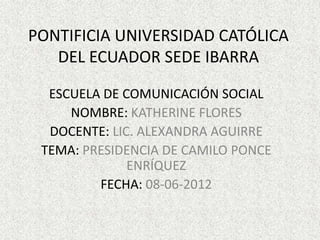 PONTIFICIA UNIVERSIDAD CATÓLICA
   DEL ECUADOR SEDE IBARRA

  ESCUELA DE COMUNICACIÓN SOCIAL
     NOMBRE: KATHERINE FLORES
  DOCENTE: LIC. ALEXANDRA AGUIRRE
 TEMA: PRESIDENCIA DE CAMILO PONCE
              ENRÍQUEZ
         FECHA: 08-06-2012
 