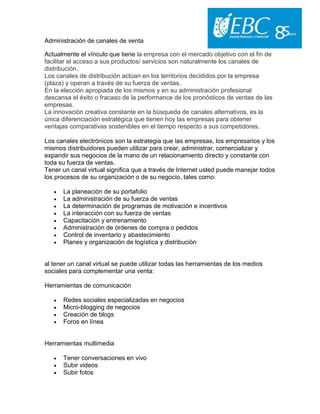 Administración de canales de venta
Actualmente el vínculo que tiene la empresa con el mercado objetivo con el fin de
facilitar el acceso a sus productos/ servicios son naturalmente los canales de
distribución.
Los canales de distribución actúan en los territorios decididos por la empresa
(plaza) y operan a través de su fuerza de ventas.
En la elección apropiada de los mismos y en su administración profesional
descansa el éxito o fracaso de la performance de los pronósticos de ventas de las
empresas.
La innovación creativa constante en la búsqueda de canales alternativos, es la
única diferenciación estratégica que tienen hoy las empresas para obtener
ventajas comparativas sostenibles en el tiempo respecto a sus competidores.
Los canales electrónicos son la estrategia que las empresas, los empresarios y los
mismos distribuidores pueden utilizar para crear, administrar, comercializar y
expandir sus negocios de la mano de un relacionamiento directo y constante con
toda su fuerza de ventas.
Tener un canal virtual significa que a través de Internet usted puede manejar todos
los procesos de su organización o de su negocio, tales como:
 La planeación de su portafolio
 La administración de su fuerza de ventas
 La determinación de programas de motivación e incentivos
 La interacción con su fuerza de ventas
 Capacitación y entrenamiento
 Administración de órdenes de compra o pedidos
 Control de inventario y abastecimiento
 Planes y organización de logística y distribución
al tener un canal virtual se puede utilizar todas las herramientas de los medios
sociales para complementar una venta:
Herramientas de comunicación
 Redes sociales especializadas en negocios
 Micro-blogging de negocios
 Creación de blogs
 Foros en línea
Herramientas multimedia
 Tener conversaciones en vivo
 Subir videos
 Subir fotos
 