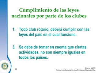 Cumplimiento de las leyes nacionales por parte de los clubes Todo club rotario, deberá cumplir con las leyes del país en el cual funcione. Se debe de tomar en cuenta que ciertas actividades, no son siempre iguales en todos los países. 