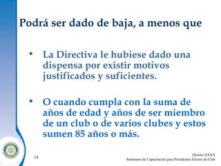 Podrá ser dado de baja, a menos que La Directiva le hubiese dado una dispensa por existir motivos justificados y suficientes. O cuando cumpla con la suma de años de edad y años de ser miembro de un club o de varios clubes y estos sumen 85 años o más. 
