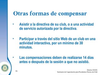 Otras  formas  de compensar Asistir a la directiva de su club, o a una actividad de servicio autorizada por la directiva . Participar a través del sitio Web de un club en una actividad interactiva, por un mínimo de 30 minutos. Las compensaciones deben de realizarse 14 días antes o después de la sesión a que no asistió. 
