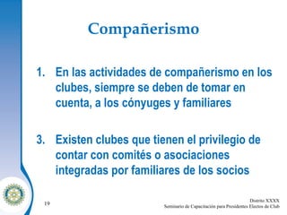 Compañerismo En las actividades de compañerismo en los clubes, siempre se deben de tomar en cuenta, a los cónyuges y familiares Existen clubes que tienen el privilegio de contar con comités o asociaciones integradas por familiares de los socios 