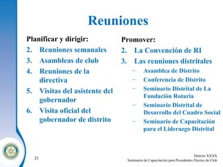 Reuniones Planificar y dirigir: Reuniones semanales Asambleas de club Reuniones de la directiva Visitas del asistente del gobernador Visita oficial del gobernador de distrito Promover: La Convención de RI Las reuniones distritales Asamblea de Distrito Conferencia de Distrito Seminario Distrital de La Fundación Rotaria Seminario Distrital de Desarrollo del Cuadro Social Seminario de Capacitación para el Liderazgo Distrital 