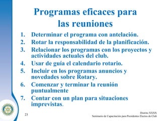 Programas eficaces para  las reuniones   Determinar el programa con antelación . Rotar la responsabilidad de la planificación . Relacionar los programas con los proyectos y actividades actuales del club . Usar de guía el calendario rotario . Incluir en los programas anuncios y novedades sobre Rotary . Comenzar y terminar la reunión puntualmente   Contar con un plan para situaciones imprevistas . 