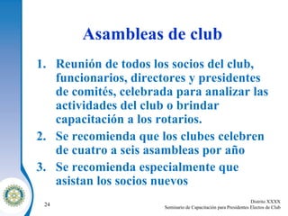 Asambleas de club Reunión de todos los socios del club, funcionarios, directores y presidentes de comités, celebrada para analizar las actividades del club o brindar capacitación a los rotarios. Se recomienda que los clubes celebren de cuatro a seis asambleas por año Se recomienda especialmente que asistan los socios nuevos 