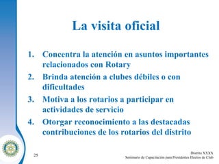 La visita oficial Concentra la atención en asuntos importantes relacionados con Rotary Brinda atención a clubes débiles o con dificultades Motiva a los rotarios a participar en actividades de servicio Otorgar reconocimiento a las destacadas contribuciones de los rotarios del distrito 
