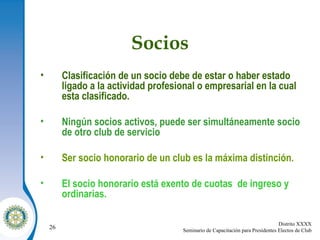 Socios Clasificación de un socio debe de estar o haber estado ligado a la actividad profesional o empresarial en la cual esta clasificado. Ningún socios activos, puede ser simultáneamente socio de otro club de servicio Ser socio honorario de un club es la máxima distinción. El socio honorario está exento de cuotas  de ingreso y ordinarias. 
