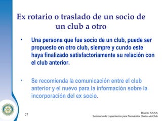 Ex rotario o traslado de un socio de un club a otro Una persona que fue socio de un club, puede ser propuesto en otro club, siempre y cundo este haya finalizado satisfactoriamente su relación con el club anterior. Se recomienda la comunicación entre el club anterior y el nuevo para la información sobre la incorporación del ex socio . 