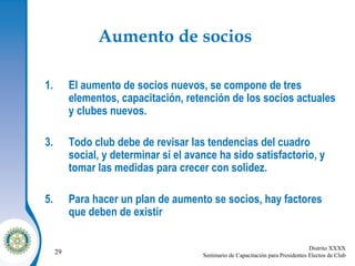 Aumento de socios   El aumento de socios nuevos, se compone de tres elementos, capacitación, retención de los socios actuales y clubes nuevos. Todo club debe de revisar las tendencias del cuadro social, y determinar si el avance ha sido satisfactorio, y tomar las medidas para crecer con solidez. Para hacer un plan de aumento se socios, hay factores que deben de existir 