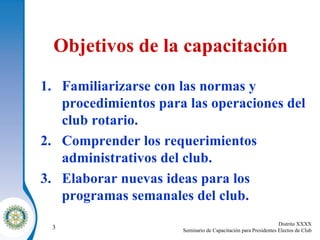Objetivos de la capacitación Familiarizarse con las normas y procedimientos para las operaciones del club rotario . Comprender los requerimientos administrativos del club . Elaborar nuevas ideas para los programas semanales del club . 