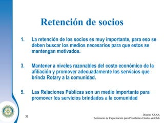 Retención de socios La retención de los socios es muy importante, para eso se deben buscar los medios necesarios para que estos se mantengan motivados.  Mantener a niveles razonables del costo económico de la afiliación y promover adecuadamente los servicios que brinda Rotary a la comunidad. Las Relaciones Públicas son un medio importante para promover los servicios brindados a la comunidad 