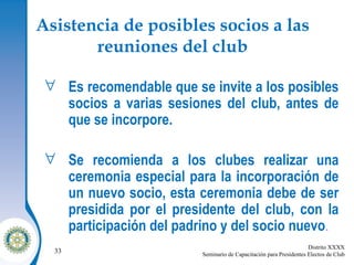 Asistencia de posibles socios a las reuniones del club Es recomendable que se invite a los posibles socios a varias sesiones del club, antes de que se incorpore. Se recomienda a los clubes realizar una ceremonia especial para la incorporación de un nuevo socio, esta ceremonia debe de ser presidida por el presidente del club, con la participación del padrino y del socio nuevo .  