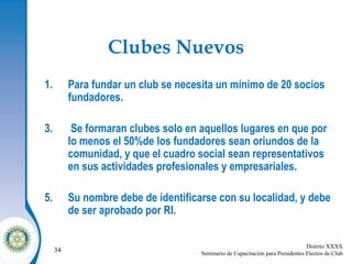 Clubes Nuevos Para fundar un club se necesita un mínimo de 20 socios fundadores. Se formaran clubes solo en aquellos lugares en que por lo menos el 50%de los fundadores sean oriundos de la comunidad, y que el cuadro social sean representativos en sus actividades profesionales y empresariales. Su nombre debe de identificarse con su localidad, y debe de ser aprobado por RI. 
