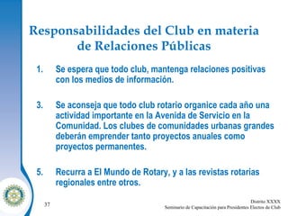 Responsabilidades del Club en materia de Relaciones Públicas Se espera que todo club, mantenga relaciones positivas con los medios de información. Se aconseja que todo club rotario organice cada año una actividad importante en la Avenida de Servicio en la Comunidad. Los clubes de comunidades urbanas grandes deberán emprender tanto proyectos anuales como proyectos permanentes. Recurra a El Mundo de Rotary, y a las revistas rotarias regionales entre otros. 