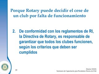 Porque Rotary puede decidir el cese de un club por falta de funcionamiento De conformidad con los reglamentos de RI, la Directiva de Rotary, es responsable de garantizar que todos los clubes funcionen, según los criterios que deben ser cumplidos 