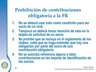 Prohibición de contribuciones obligatoria a la FR No se deberá usar esto como condición para ser socio de un club. Tampoco se deberá hacer mención de esto en la tarjeta de solicitud de un socio Se prohíbe que se incluya en el reglamento de los clubes, nada que se haga entender que hay una obligación por parte del socio de una contribución obligatoria No se autoriza referencia alguna a tales contribuciones en las tarjetas de identificación de los socios. 